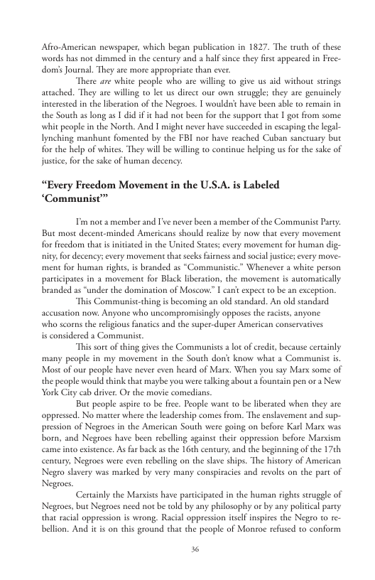 Afto-American newspaper, which began publication in 1827. The truth of these words has no dimmed in the century and a halfsince they fist appeared in Free- domis Journal. They are more appropriate than ever. “There are white people who are willing to give us aid without srings avtached. They are willing to let us dircct our own struggles they are genuinely interested in the liberation of the Negroes. T wouldn’t have been able to remain in the South as long as 1 did i it had not been for the suppor that I got from some whit people in the Norch. And I might never have succceded in escaping the legal- Iynching manhunt fomented by the FBI nor have reached Cuban sanctuary but for the help of whites. They will be willing to continue helping us for the sake of justice, for the sake of human decency: “Every Freedom Movement in the U.S.A. is Labeled “‘Communist’ Tim not a member and [ never been a member of the Communist Party: But most decent-minded Americans should realize by now that every movement for frecdom that i initiated in the United Staes; every movement for human dig- iy, for decencys every movement that secks fairness and social justice every move- ment for human rights,is branded as *Communistic.” Whenever a white person paricipates in a movement for Black liberation, the movement is automatically branded as “under the domination of Moscow:” I can’t expec to be an exception. “This Communist-thing s becoming an old standard. An old standard accusation now. Anyone who uncompromisingly opposes the racists, anyone who scorns the relgious fanatics and the super-duper American conservatives is considered a Communist. “This sorcof thing gives the Communists a lot of credit, because ceraainly many people in my movement in the Souch don’t know what a Communist is. Most of our people have never even heard of Marx. When you say Mars some of the people would think that maybe you were talking about a fountain pen or a New York City cab driver. O the movie comedians. But people aspire to be fiee. People want to be liberated when they are oppressed. No matter where the leadership comes from. The enslavement and sup- pression of Negroes in the American South were going on before Karl Mars was born, and Negroes have been rebelling against their oppression before Marsism as the 16th century, and the beginning of the 17¢h century, Negroes were even rebelling on the slave ships. The history of American Negeo shavery was marked by very many conspiracies and revoles on the part of Negoes Certinly the Marvists have participated in the human rights struggle of Negeoes, but Negroes need not be old by any philosophy or by any political party that racial oppression is wrong. Racial oppression itself inspies the Negro t re- bellion. And it s on this ground that the people of Monroe refused to conform came into existence. As far ba %